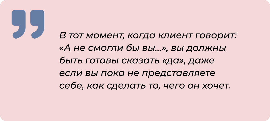 В тот момент, когда клиент говорит: «А не смогли бы вы…» , вы должны быть готовы сказать «да», даже если вы пока не представляете себе, как сделать то, чего он хочет.